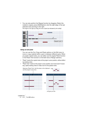 Page 410CUBASE SE
21 – 410 The MIDI editors
•You can also perform the Repeat function by dragging: Select the 
note(s) to repeat, press [Alt]/[Option], click the right edge of the last 
selected note and drag to the right.
The longer to the right you drag, the more copies (as indicated by the tooltip).
Using cut and paste
You can use the Cut, Copy and Paste options on the Edit menu to 
move or copy material within a part or between different parts. When 
you paste copied notes, you can either use the regular...