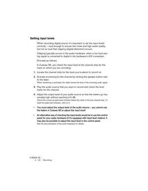 Page 42CUBASE SE
4 – 42 Recording
Setting input levels
When recording digital sound, it’s important to set the input levels 
correctly – loud enough to ensure low noise and high audio quality, 
but not so loud that clipping (digital distortion) occurs.
Clipping typically occurs in the audio hardware, when a too loud ana-
log signal is converted to digital in the hardware’s A/D converters. 
Proceed as follows:
In Cubase SE, you check the input level at the channel strip for the 
track on which you are...
