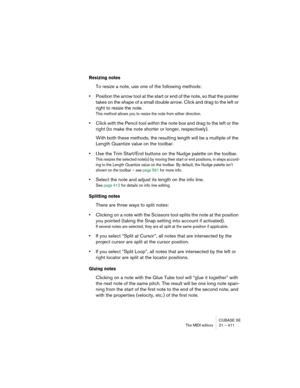 Page 411CUBASE SE
The MIDI editors 21 – 411
Resizing notes
To resize a note, use one of the following methods:
•Position the arrow tool at the start or end of the note, so that the pointer 
takes on the shape of a small double arrow. Click and drag to the left or 
right to resize the note.
This method allows you to resize the note from either direction.
•Click with the Pencil tool within the note box and drag to the left or the 
right (to make the note shorter or longer, respectively).
With both these methods,...