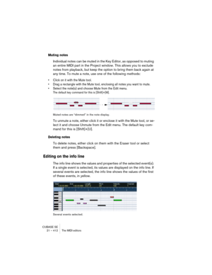 Page 412CUBASE SE
21 – 412 The MIDI editors
Muting notes
Individual notes can be muted in the Key Editor, as opposed to muting 
an entire MIDI part in the Project window. This allows you to exclude 
notes from playback, but keep the option to bring them back again at 
any time. To mute a note, use one of the following methods:
• Click on it with the Mute tool.
• Drag a rectangle with the Mute tool, enclosing all notes you want to mute.
• Select the note(s) and choose Mute from the Edit menu. 
The default key...