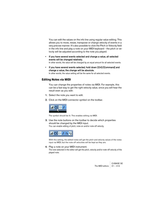 Page 413CUBASE SE
The MIDI editors 21 – 413
You can edit the values on the info line using regular value editing. This 
allows you to move, resize, transpose or change velocity of events in a 
very precise manner. It’s also possible to click the Pitch or Velocity field 
in the info line and play a note on your MIDI keyboard - the pitch or ve-
locity will be adjusted according to the note you played.
• If you have several events selected and change a value, all selected 
events will be changed relatively.
In...