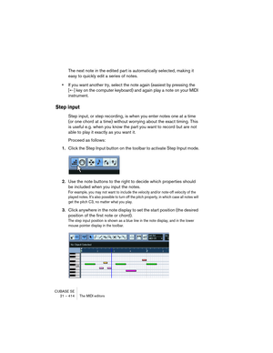 Page 414CUBASE SE
21 – 414 The MIDI editors
The next note in the edited part is automatically selected, making it 
easy to quickly edit a series of notes.
•If you want another try, select the note again (easiest by pressing the 
[←] key on the computer keyboard) and again play a note on your MIDI 
instrument.
Step input
Step input, or step recording, is when you enter notes one at a time 
(or one chord at a time) without worrying about the exact timing. This 
is useful e.g. when you know the part you want to...