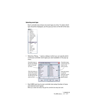 Page 417CUBASE SE
The MIDI editors 21 – 417
Selecting event type
Each controller lane shows one event type at a time. To select which 
type should be displayed, use the pop-up menu to the left of the lane.
•Selecting “Setup…” opens a dialog in which you can specify which 
continuous controller event types you want available on the pop-up 
menu.
•Each MIDI track has its own controller lane setup (number of lanes 
and selected event types). 
When you create new tracks, they get the controller lane setup last...