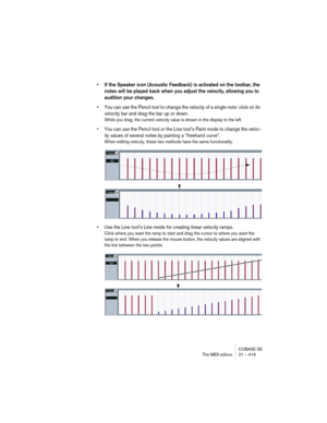 Page 419CUBASE SE
The MIDI editors 21 – 419
• If the Speaker icon (Acoustic Feedback) is activated on the toolbar, the 
notes will be played back when you adjust the velocity, allowing you to 
audition your changes.
• You can use the Pencil tool to change the velocity of a single note: click on its 
velocity bar and drag the bar up or down.
While you drag, the current velocity value is shown in the display to the left.
• You can use the Pencil tool or the Line tool’s Paint mode to change the veloc-
ity values of...