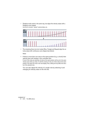 Page 420CUBASE SE
21 – 420 The MIDI editors
• Parabola mode works in the same way, but aligns the velocity values with a 
Parabola curve instead.
Use this for smooth, “natural” velocity fades, etc.
• The remaining three Line tool modes (Sine, Triangle and Square) align the ve-
locity values with continuous curve shapes (see below).
Note:
•If there is more than one note on the same position (e.g. a chord), their 
velocity bars will overlap in the controller lane. 
If none of the notes are selected, all notes at...