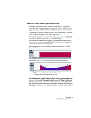 Page 421CUBASE SE
The MIDI editors 21 – 421
Adding and editing events in the controller display
When any option other than “Velocity” is selected for viewing in a 
controller lane, you can create new events or edit the values of exist-
ing events using the Pencil tool or the Line tool in its various modes:
• Clicking with the Pencil tool or the Line tool in Paint mode creates a new event.
Note the “Select Tool defaults to Pen” option - see page 418. 
• To modify the value of an event (without creating a new...