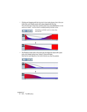 Page 422CUBASE SE
21 – 422 The MIDI editors
• Clicking and dragging with the Line tool in Line mode shows a line in the con-
troller lane, and creates events with values aligned with this line.
This is the best way to draw linear controller ramps. If you press [Alt]/[Option], no new 
events are created – use this mode for modifying existing controller curves.
• The Parabola mode works in the same way, but aligns the values with a para-
bola curve instead, giving more “natural” curves and fades.
Note that the...