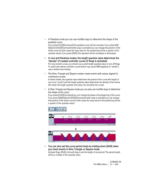 Page 423CUBASE SE
The MIDI editors 21 – 423
• In Parabola mode you can use modifier keys to determine the shape of the 
parabola curve.
If you press [Ctrl]/[Command] the parabola curve will be reversed, if you press [Alt]/
[Option]+[Ctrl]/[Command] while snap is activated you can change the position of the 
whole curve (in both cases the snap value for the positioning will be a quarter of the 
quantize value). If you press [Shift], the exponent will be increased or decreased.
• In Line and Parabola modes, the...