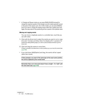 Page 424CUBASE SE
21 – 424 The MIDI editors
• In Triangle and Square mode you can press [Shift]+[Ctrl]/[Command] to 
change the maximum position of the triangle curve (to create sawtooth curves) 
or the pulse of the square curve. As in other modes, you can press [Alt]/[Op-
tion] if you want to change the existing events rather than creating new ones. 
Again, the snap value for the positioning will be a quarter of the quantize value.
Moving and copying events
You can move or duplicate events in a controller lane,...