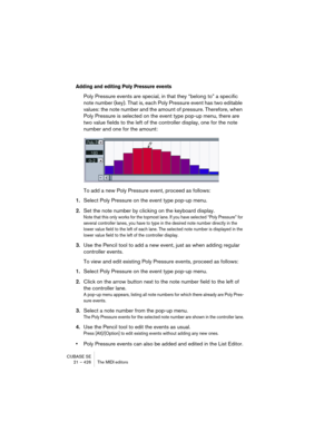 Page 426CUBASE SE
21 – 426 The MIDI editors
Adding and editing Poly Pressure events
Poly Pressure events are special, in that they “belong to” a specific 
note number (key). That is, each Poly Pressure event has two editable 
values: the note number and the amount of pressure. Therefore, when 
Poly Pressure is selected on the event type pop-up menu, there are 
two value fields to the left of the controller display, one for the note 
number and one for the amount:
To add a new Poly Pressure event, proceed as...