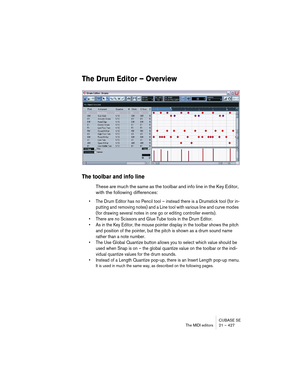 Page 427CUBASE SE
The MIDI editors 21 – 427
The Drum Editor – Overview
The toolbar and info line
These are much the same as the toolbar and info line in the Key Editor, 
with the following differences:
• The Drum Editor has no Pencil tool – instead there is a Drumstick tool (for in-
putting and removing notes) and a Line tool with various line and curve modes 
(for drawing several notes in one go or editing controller events).
• There are no Scissors and Glue Tube tools in the Drum Editor.
• As in the Key...