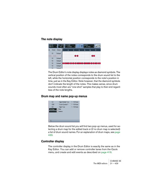 Page 429CUBASE SE
The MIDI editors 21 – 429
The note display
The Drum Editor’s note display displays notes as diamond symbols. The 
vertical position of the notes corresponds to the drum sound list to the 
left, while the horizontal position corresponds to the note’s position in 
time, just as in the Key Editor. Note however, that the diamond symbols 
don’t indicate the length of the notes. This makes sense, since drum 
sounds most often are “one-shot” samples that play to their end regard-
less of the note...