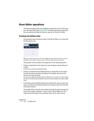 Page 430CUBASE SE
21 – 430 The MIDI editors
Drum Editor operations
The basic handling (zooming, playback, auditioning, etc.) is the same 
as in the Key Editor (see page 404). The following sections describe 
the procedures and features that are specific to the Drum Editor.
Creating and editing notes
The standard way of entering notes in the Drum Editor is to click with 
the Drumstick tool.
When you move the pointer in the note display, its bar position and drum sound is 
indicated in the toolbar, making it easy...