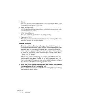 Page 44CUBASE SE
4 – 44 Recording
• Manual.
This option allows you to turn input monitoring on or off by clicking the Monitor button 
in the Inspector, the Track list or in the mixer.
• While Record Enabled.
With this option you will hear the audio source connected to the channel input when-
ever the track is record enabled.
• While Record Running.
This option switches to input monitoring only during recording.
• Tapemachine Style.
This option emulates standard tapemachine behavior: input monitoring in Stop...