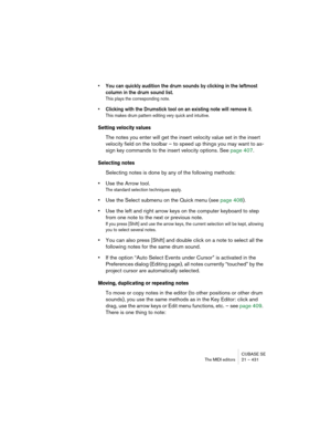 Page 431CUBASE SE
The MIDI editors 21 – 431
• You can quickly audition the drum sounds by clicking in the leftmost 
column in the drum sound list.
This plays the corresponding note.
• Clicking with the Drumstick tool on an existing note will remove it.
This makes drum pattern editing very quick and intuitive.
Setting velocity values
The notes you enter will get the insert velocity value set in the insert 
velocity field on the toolbar – to speed up things you may want to as-
sign key commands to the insert...