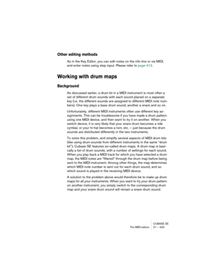 Page 433CUBASE SE
The MIDI editors 21 – 433
Other editing methods
As in the Key Editor, you can edit notes on the info line or via MIDI, 
and enter notes using step input. Please refer to page 412.
Working with drum maps
Background
As discussed earlier, a drum kit in a MIDI instrument is most often a 
set of different drum sounds with each sound placed on a separate 
key (i.e. the different sounds are assigned to different MIDI note num-
bers). One key plays a bass drum sound, another a snare and so on....