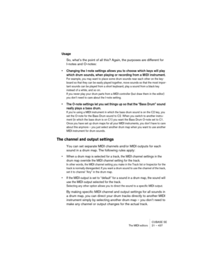 Page 437CUBASE SE
The MIDI editors 21 – 437
Usage
So, what’s the point of all this? Again, the purposes are different for 
I-notes and O-notes:
• Changing the I-note settings allows you to choose which keys will play 
which drum sounds, when playing or recording from a MIDI instrument.
For example, you may want to place some drum sounds near each other on the key-
board so that they can be easily played together, move sounds so that the most impor-
tant sounds can be played from a short keyboard, play a sound...