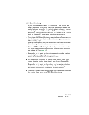 Page 45CUBASE SE
Recording 4 – 45
ASIO Direct Monitoring
If your audio hardware is ASIO 2.0 compatible, it may support ASIO 
Direct Monitoring. In this mode, the actual monitoring is done in the 
audio hardware, by sending the input signal back out again. However, 
monitoring is controlled from Cubase SE. This means that the audio 
hardware’s direct monitoring feature can be turned on or off automat-
ically by Cubase SE, just as when using internal monitoring.
•To activate ASIO Direct Monitoring, open the...