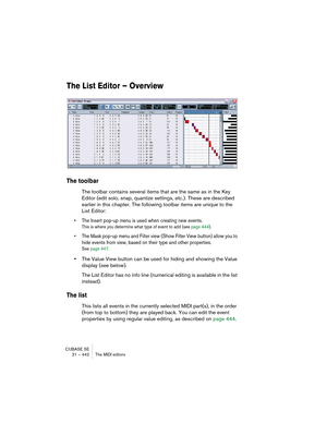 Page 442CUBASE SE
21 – 442 The MIDI editors
The List Editor – Overview
The toolbar
The toolbar contains several items that are the same as in the Key 
Editor (edit solo, snap, quantize settings, etc.). These are described 
earlier in this chapter. The following toolbar items are unique to the 
List Editor:
• The Insert pop-up menu is used when creating new events.
This is where you determine what type of event to add (see page 444).
• The Mask pop-up menu and Filter view (Show Filter View button) allow you to...