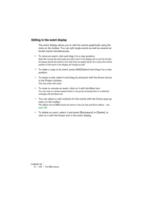 Page 446CUBASE SE
21 – 446 The MIDI editors
Editing in the event display
The event display allows you to edit the events graphically using the 
tools on the toolbar. You can edit single events as well as several se-
lected events simultaneously.
•To move an event, click and drag it to a new position.
Note that moving the event past any other event in the display will re-sort the list (the 
list always shows the events in the order they are played back). As a result, the vertical 
position of the event in the...