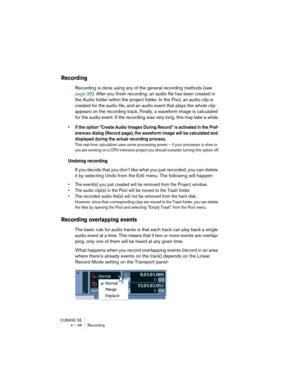 Page 46CUBASE SE
4 – 46 Recording
Recording
Recording is done using any of the general recording methods (see 
page 35). After you finish recording, an audio file has been created in 
the Audio folder within the project folder. In the Pool, an audio clip is 
created for the audio file, and an audio event that plays the whole clip 
appears on the recording track. Finally, a waveform image is calculated 
for the audio event. If the recording was very long, this may take a while.
• If the option “Create Audio...