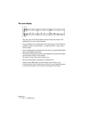 Page 452CUBASE SE
21 – 452 The MIDI editors
The score display
The main area of the Score Editor window shows the notes in the 
edited parts on one or several staves. 
• If you are editing one or several parts on the same track, as much of them as 
possible is shown on several staves – one above the other – just as with a 
score on paper.
• If you are editing parts on several tracks, they are put on a grand staff (multiple 
staves, tied together by bar lines).
• The number of measures across the screen depends on...