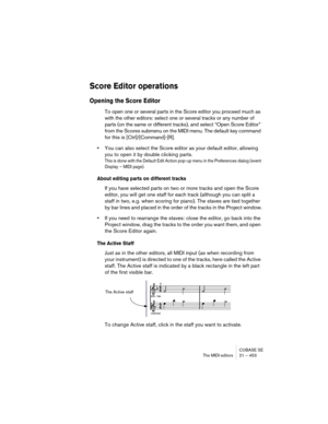 Page 453CUBASE SE
The MIDI editors 21 – 453
Score Editor operations
Opening the Score Editor
To open one or several parts in the Score editor you proceed much as 
with the other editors: select one or several tracks or any number of 
parts (on the same or different tracks), and select “Open Score Editor” 
from the Scores submenu on the MIDI menu. The default key command 
for this is [Ctrl]/[Command]-[R].
•You can also select the Score editor as your default editor, allowing 
you to open it by double clicking...