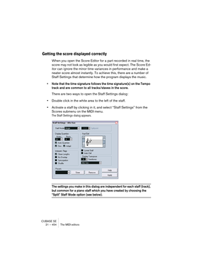 Page 454CUBASE SE
21 – 454 The MIDI editors
Getting the score displayed correctly
When you open the Score Editor for a part recorded in real time, the 
score may not look as legible as you would first expect. The Score Ed-
itor can ignore the minor time variances in performance and make a 
neater score almost instantly. To achieve this, there are a number of 
Staff Settings that determine how the program displays the music.
• Note that the time signature follows the time signature(s) on the Tempo 
track and are...