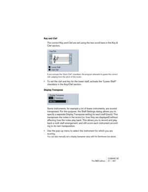 Page 457CUBASE SE
The MIDI editors 21 – 457
Key and Clef
The correct Key and Clef are set using the two scroll bars in the Key & 
Clef section.
If you activate the “Auto Clef” checkbox, the program attempts to guess the correct 
clef, judging from the pitch of the music.
•To set the clef and key for the lower staff, activate the “Lower Staff” 
checkbox in the Key/Clef section.
Display Transpose
Some instruments, for example a lot of brass instruments, are scored 
transposed. For this purpose, the Staff Settings...