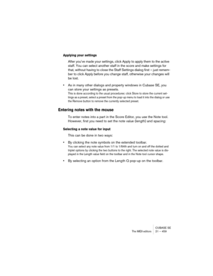 Page 459CUBASE SE
The MIDI editors 21 – 459
Applying your settings
After you’ve made your settings, click Apply to apply them to the active 
staff. You can select another staff in the score and make settings for 
that, without having to close the Staff Settings dialog first – just remem-
ber to click Apply before you change staff, otherwise your changes will 
be lost.
•As in many other dialogs and property windows in Cubase SE, you 
can store your settings as presets.
This is done according to the usual...