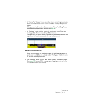 Page 47CUBASE SE
Recording 4 – 47
•In “Normal” or “Merge” mode, recording where something has already 
been recorded creates a new audio event that overlaps the previous 
one(s).
When you record audio there is no difference between “Normal” and “Merge” mode – 
the difference only applies to MIDI recording (see page 54).
•In “Replace” mode, existing events (or portions of events) that are 
overlapped by the new recording will be removed.
This means that if you record a section in the middle of a longer existing...