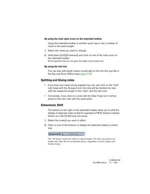 Page 465CUBASE SE
The MIDI editors 21 – 465
By using the note value icons on the extended toolbar
Using the extended toolbar is another quick way to set a number of 
notes to the same length:
1.Select the notes you want to change.
2.Hold down [Ctrl]/[Command] and click on one of the note icons on 
the extended toolbar.
All the selected notes are now given the length of the clicked note.
By using the info line
You can also edit length values numerically on the info line, just like in 
the Key and Drum Editors...