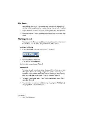 Page 466CUBASE SE
21 – 466 The MIDI editors
Flip Stems
Normally the direction of the note stems is automatically selected ac-
cording to the note pitches, but you can change this manually if you like:
1.Select the notes for which you want to change (flip) the stem direction.
2.Pull down the MIDI menu and select Flip Stems from the Scores sub-
menu.
Working with text
You can use the Text tool to add comments, articulation or instrumen-
tation advice and other text strings anywhere in the score:
Adding a text...