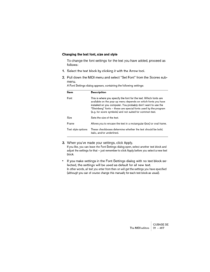 Page 467CUBASE SE
The MIDI editors 21 – 467
Changing the text font, size and style
To change the font settings for the text you have added, proceed as 
follows:
1.Select the text block by clicking it with the Arrow tool.
2.Pull down the MIDI menu and select “Set Font” from the Scores sub-
menu.
A Font Settings dialog appears, containing the following settings:
3.When you’ve made your settings, click Apply.
If you like, you can leave the Font Settings dialog open, select another text block and 
adjust the...