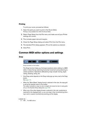 Page 468CUBASE SE
21 – 468 The MIDI editors
Printing
To print your score, proceed as follows:
1.Open the parts you want to print in the Score Editor.
Printing is only available from within the Score Editor.
2.Select Page Setup from the File menu and make sure all your Printer 
settings are correct.
3.This includes paper size and margins.
4.Close the Page Setup dialog and select Print from the File menu.
5.The standard Print dialog appears. Fill out the options as desired.
6.Click Print.
Common MIDI editor...