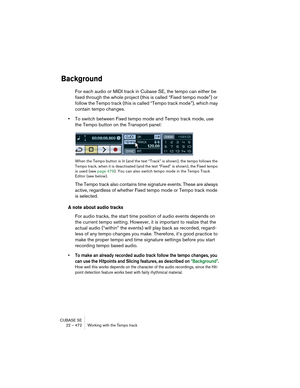 Page 472CUBASE SE
22 – 472 Working with the Tempo track
Background
For each audio or MIDI track in Cubase SE, the tempo can either be 
fixed through the whole project (this is called “Fixed tempo mode”) or 
follow the Tempo track (this is called “Tempo track mode”), which may 
contain tempo changes.
•To switch between Fixed tempo mode and Tempo track mode, use 
the Tempo button on the Transport panel:
When the Tempo button is lit (and the text “Track” is shown), the tempo follows the 
Tempo track, when it is...