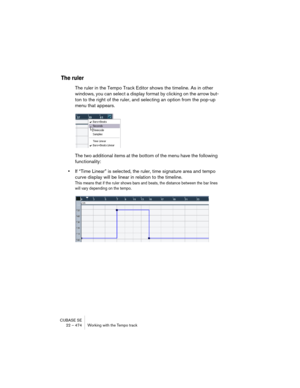 Page 474CUBASE SE
22 – 474 Working with the Tempo track
The ruler
The ruler in the Tempo Track Editor shows the timeline. As in other 
windows, you can select a display format by clicking on the arrow but-
ton to the right of the ruler, and selecting an option from the pop-up 
menu that appears.
The two additional items at the bottom of the menu have the following 
functionality:
•If “Time Linear” is selected, the ruler, time signature area and tempo 
curve display will be linear in relation to the timeline....