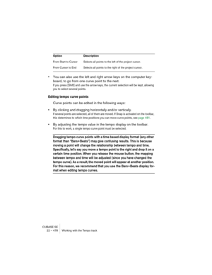 Page 478CUBASE SE
22 – 478 Working with the Tempo track
•You can also use the left and right arrow keys on the computer key-
board, to go from one curve point to the next.
If you press [Shift] and use the arrow keys, the current selection will be kept, allowing 
you to select several points.
Editing tempo curve points
Curve points can be edited in the following ways:
•By clicking and dragging horizontally and/or vertically.
If several points are selected, all of them are moved. If Snap is activated on the...