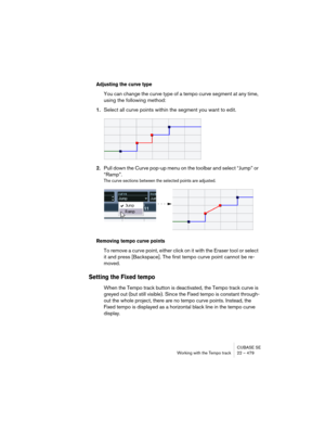 Page 479CUBASE SE
Working with the Tempo track 22 – 479
Adjusting the curve type
You can change the curve type of a tempo curve segment at any time, 
using the following method:
1.Select all curve points within the segment you want to edit.
2.Pull down the Curve pop-up menu on the toolbar and select “Jump” or 
“Ramp”.
The curve sections between the selected points are adjusted.
Removing tempo curve points
To remove a curve point, either click on it with the Eraser tool or select 
it and press [Backspace]. The...