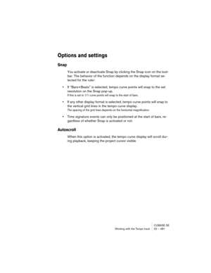 Page 481CUBASE SE
Working with the Tempo track 22 – 481
Options and settings
Snap
You activate or deactivate Snap by clicking the Snap icon on the tool-
bar. The behavior of the function depends on the display format se-
lected for the ruler:
•If “Bars+Beats” is selected, tempo curve points will snap to the set 
resolution on the Snap pop-up.
If this is set to 1/1 curve points will snap to the start of bars.
•If any other display format is selected, tempo curve points will snap to 
the vertical grid lines in the...