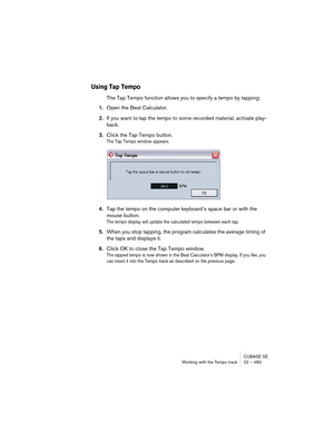 Page 483CUBASE SE
Working with the Tempo track 22 – 483
Using Tap Tempo
The Tap Tempo function allows you to specify a tempo by tapping:
1.Open the Beat Calculator.
2.If you want to tap the tempo to some recorded material, activate play-
back.
3.Click the Tap Tempo button.
The Tap Tempo window appears.
4.Tap the tempo on the computer keyboard’s space bar or with the 
mouse button.
The tempo display will update the calculated tempo between each tap.
5.When you stop tapping, the program calculates the average...