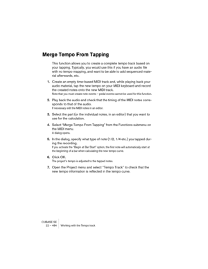 Page 484CUBASE SE
22 – 484 Working with the Tempo track
Merge Tempo From Tapping
This function allows you to create a complete tempo track based on 
your tapping. Typically, you would use this if you have an audio file 
with no tempo mapping, and want to be able to add sequenced mate-
rial afterwards, etc.
1.Create an empty time-based MIDI track and, while playing back your 
audio material, tap the new tempo on your MIDI keyboard and record 
the created notes onto the new MIDI track.
Note that you must create...