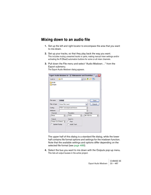 Page 487CUBASE SE
Export Audio Mixdown 23 – 487
Mixing down to an audio file
1.Set up the left and right locator to encompass the area that you want 
to mix down.
2.Set up your tracks, so that they play back the way you want.
This includes muting unwanted tracks or parts, making manual mixer settings and/or 
activating the R (Read) automation buttons for some or all mixer channels.
3.Pull down the File menu and select “Audio Mixdown…” from the 
Export submenu.
The Export Audio Mixdown dialog appears.
The upper...