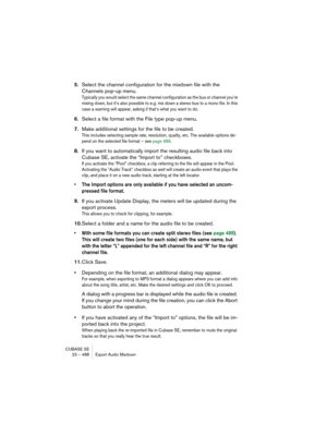Page 488CUBASE SE
23 – 488 Export Audio Mixdown
5.Select the channel configuration for the mixdown file with the 
Channels pop-up menu.
Typically you would select the same channel configuration as the bus or channel you’re 
mixing down, but it’s also possible to e.g. mix down a stereo bus to a mono file. In this 
case a warning will appear, asking if that’s what you want to do.
6.Select a file format with the File type pop-up menu.
7.Make additional settings for the file to be created.
This includes selecting...