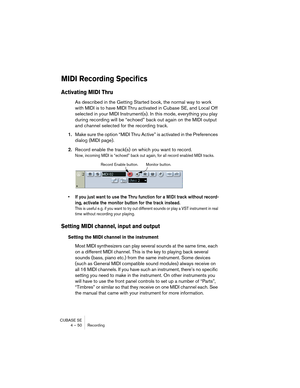 Page 50CUBASE SE
4 – 50 Recording
MIDI Recording Specifics
Activating MIDI Thru
As described in the Getting Started book, the normal way to work 
with MIDI is to have MIDI Thru activated in Cubase SE, and Local Off 
selected in your MIDI Instrument(s). In this mode, everything you play 
during recording will be “echoed” back out again on the MIDI output 
and channel selected for the recording track.
1.Make sure the option “MIDI Thru Active” is activated in the Preferences 
dialog (MIDI page).
2.Record enable...