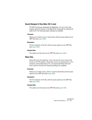 Page 491CUBASE SE
Export Audio Mixdown 23 – 491
Sound Designer II files (Mac OS X only)
The SD II format was developed by Digidesign. It is one of the most 
popular audio file formats on the Macintosh, especially for professional 
audio work. The following export settings are available:
Channels
Allows you to select mono or stereo files, with the same options as for 
AIFF files (see page 489).
Resolution
The bit resolution of the file, with the same options as for AIFF files 
(see page 490).
Sample Rate
The...