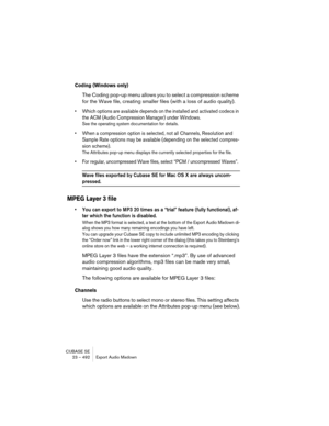 Page 492CUBASE SE
23 – 492 Export Audio Mixdown
Coding (Windows only)
The Coding pop-up menu allows you to select a compression scheme 
for the Wave file, creating smaller files (with a loss of audio quality).
• Which options are available depends on the installed and activated codecs in 
the ACM (Audio Compression Manager) under Windows.
See the operating system documentation for details.
• When a compression option is selected, not all Channels, Resolution and 
Sample Rate options may be available (depending...