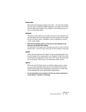 Page 493CUBASE SE
Export Audio Mixdown 23 – 493
Sample Rate
Determines the frequency range of the audio – the lower the sample 
rate, the lower the highest audible frequency in the audio. This setting 
will also affect which options are available on the Attributes pop-up 
menu, as described below.
Attributes
This pop-up menu allows you to select a bit rate for the mp3 file. As a 
rule, the higher the bit rate, the better the audio quality and the larger 
the file. For stereo audio, 128 kBit/s is often considered...