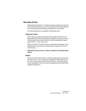 Page 495CUBASE SE
Export Audio Mixdown 23 – 495
Real Audio G2 files
Real Audio files (extension “.rm”) allow very high compression rates and 
can therefore be made very small. This makes the format especially use-
ful for downloading and streaming multimedia from the internet.
The following options are available for Real Audio files:
Coding and Content
This is where you specify the desired audio quality for the file. In the 
Real Audio G2 format, this information is divided in two pop-up menus: 
Coding...