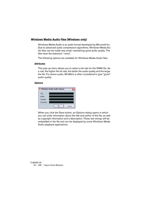 Page 496CUBASE SE
23 – 496 Export Audio Mixdown
Windows Media Audio files (Windows only)
Windows Media Audio is an audio format developed by Microsoft Inc. 
Due to advanced audio compression algorithms, Windows Media Au-
dio files can be made very small, maintaining good audio quality. The 
files have the extension “.wma”.
The following options are available for Windows Media Audio files:
Attributes
This pop-up menu allows you to select a bit rate for the WMA file. As 
a rule, the higher the bit rate, the better...